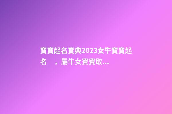 寶寶起名寶典2023女牛寶寶起名，屬牛女寶寶取什么名字好（屬牛寶寶女孩取名大全2023款）